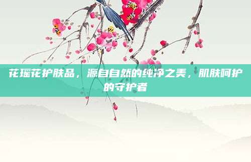 花瑶花护肤品,源自自然的纯净之美,肌肤呵护的守护者