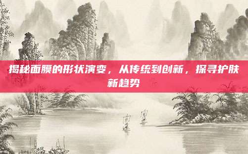 揭秘面膜的形状演变,从传统到创新,探寻护肤新趋势