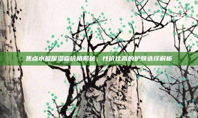 焦点水盈保湿霜价格揭秘，性价比高的护肤选择解析
