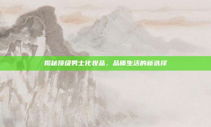 揭秘顶级男士化妆品，品质生活的新选择