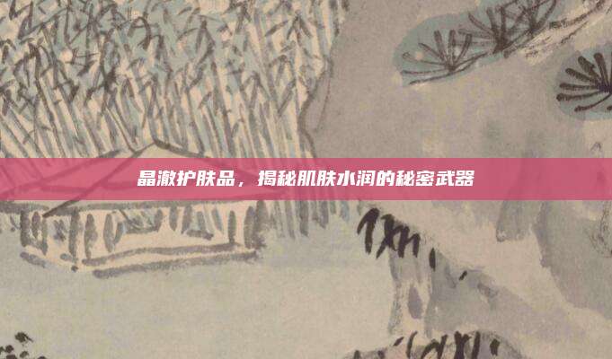 晶澈护肤品,揭秘肌肤水润的秘密武器
