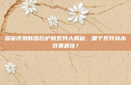 深度评测韩国后护肤系列大揭秘,哪个系列补水效果最佳?