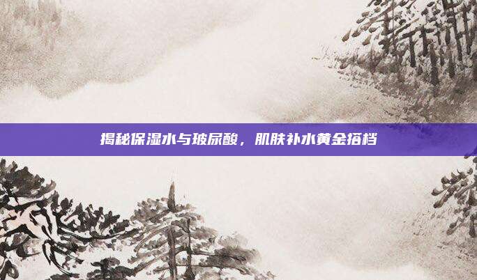 揭秘保湿水与玻尿酸,肌肤补水黄金搭档