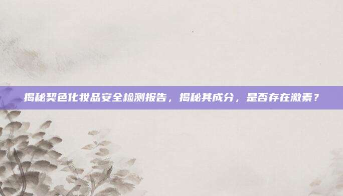 揭秘契色化妆品安全检测报告，揭秘其成分，是否存在激素？