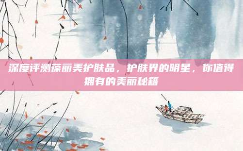深度评测葆丽美护肤品，护肤界的明星，你值得拥有的美丽秘籍
