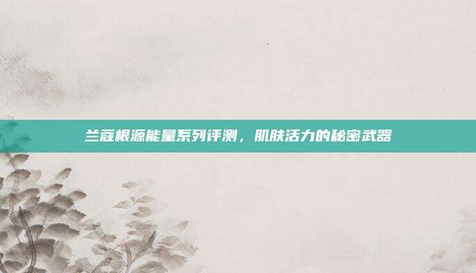 兰蔻根源能量系列评测，肌肤活力的秘密武器