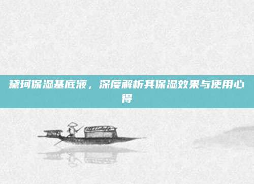 黛珂保湿基底液,深度解析其保湿效果与使用心得