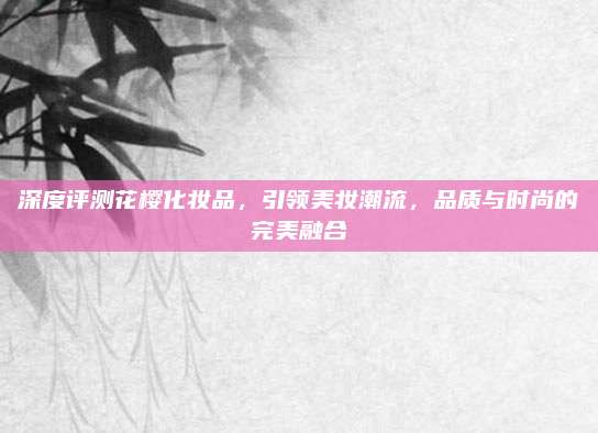 深度评测花樱化妆品，引领美妆潮流，品质与时尚的完美融合