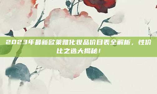2023年最新欧莱雅化妆品价目表全解析,性价比之选大揭秘!