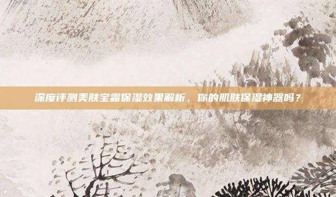 深度评测美肤宝霜保湿效果解析,你的肌肤保湿神器吗?