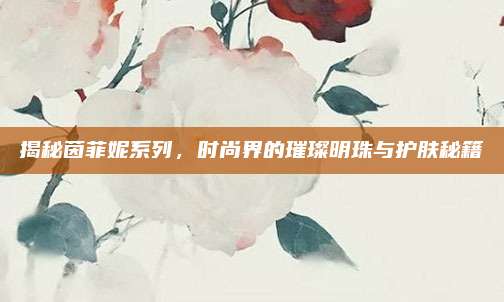 揭秘茵菲妮系列，时尚界的璀璨明珠与护肤秘籍