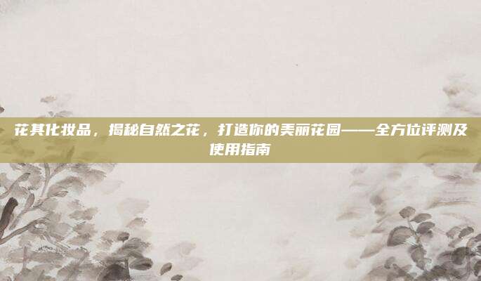 花其化妆品,揭秘自然之花,打造你的美丽花园——全方位评测及使用指南