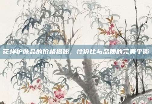 花样护肤品的价格揭秘,性价比与品质的完美平衡