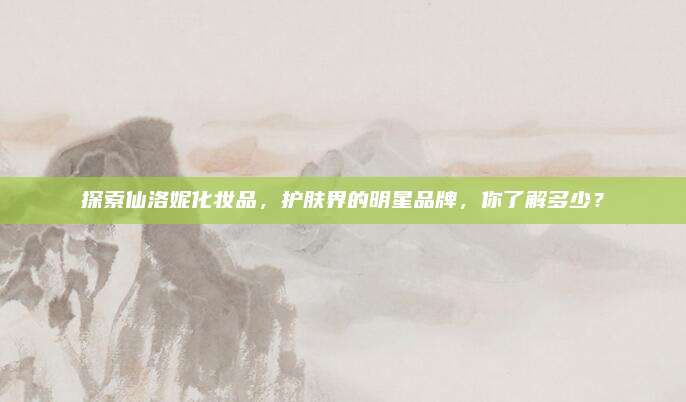 探索仙洛妮化妆品,护肤界的明星品牌,你了解多少?
