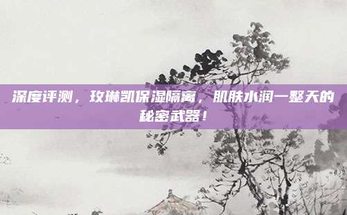 深度评测，玫琳凯保湿隔离，肌肤水润一整天的秘密武器！