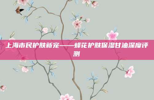 上海市民护肤新宠——蜂花护肤保湿甘油深度评测