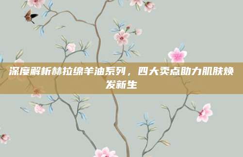 深度解析赫拉绵羊油系列，四大卖点助力肌肤焕发新生