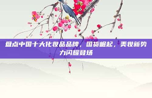盘点中国十大化妆品品牌，国货崛起，美妆新势力闪耀登场