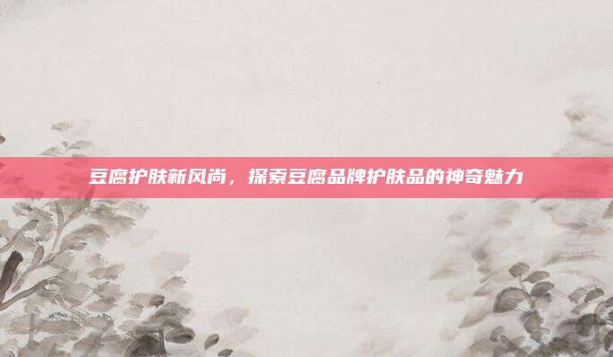 豆腐护肤新风尚,探索豆腐品牌护肤品的神奇魅力