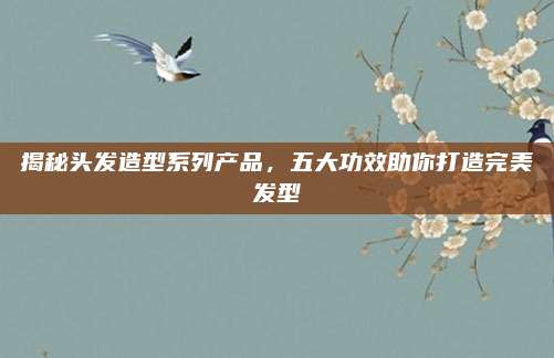 揭秘头发造型系列产品,五大功效助你打造完美发型