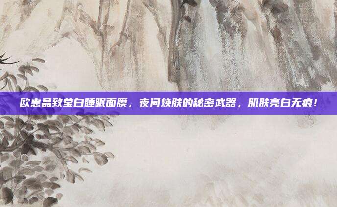 欧惠晶致莹白睡眠面膜,夜间焕肤的秘密武器,肌肤亮白无痕!