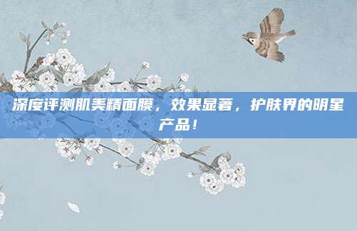 深度评测肌美精面膜，效果显著，护肤界的明星产品！