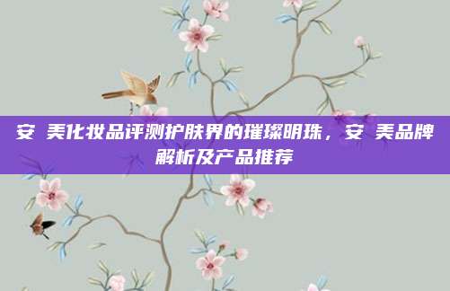 安媞美化妆品评测护肤界的璀璨明珠,安媞美品牌解析及产品推荐