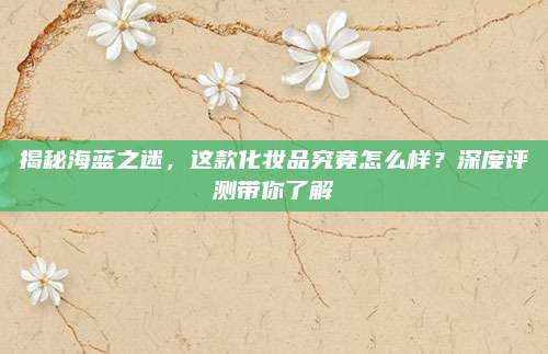 揭秘海蓝之迷，这款化妆品究竟怎么样？深度评测带你了解