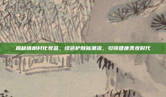 揭秘植树村化妆品,绿色护肤新潮流,引领健康美妆时代