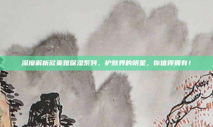 深度解析欧莱雅保湿系列,护肤界的明星,你值得拥有!