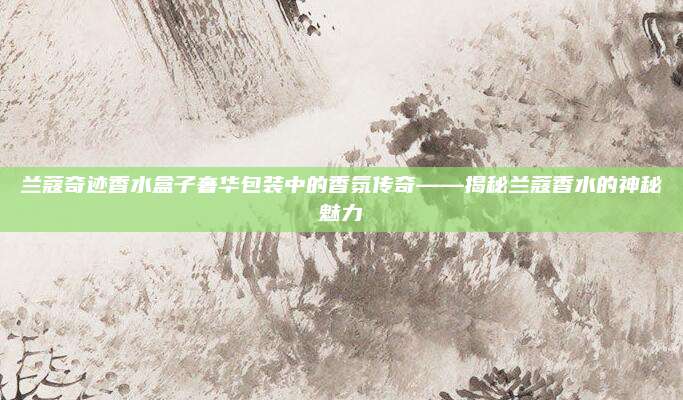 兰蔻奇迹香水盒子奢华包装中的香氛传奇——揭秘兰蔻香水的神秘魅力