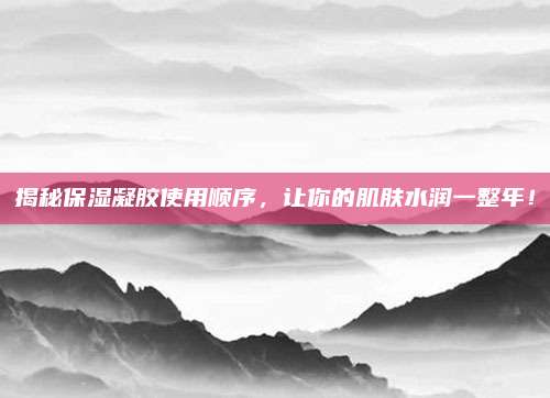 揭秘保湿凝胶使用顺序,让你的肌肤水润一整年!