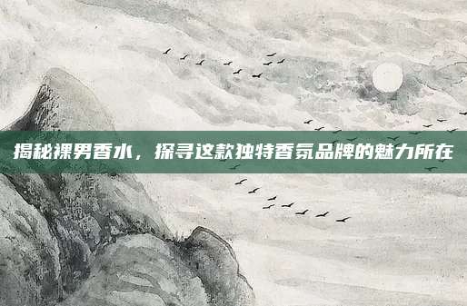 揭秘裸男香水,探寻这款独特香氛品牌的魅力所在
