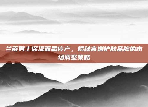 兰蔻男士保湿面霜停产，揭秘高端护肤品牌的市场调整策略