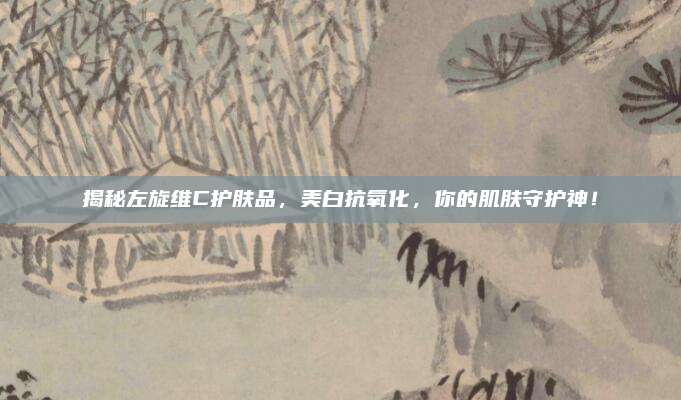 揭秘左旋维C护肤品，美白抗氧化，你的肌肤守护神！