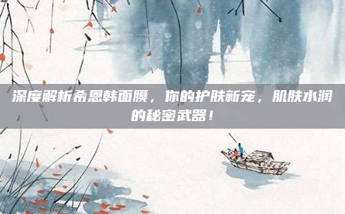 深度解析希恩韩面膜,你的护肤新宠,肌肤水润的秘密武器!