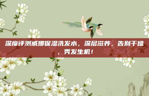 深度评测威娜保湿洗发水,深层滋养,告别干燥,秀发生机!