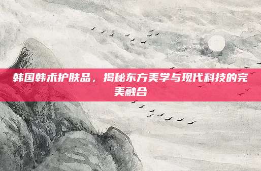 韩国韩术护肤品，揭秘东方美学与现代科技的完美融合