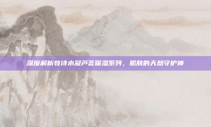 深度解析牧诗水凝芦荟保湿系列,肌肤的天然守护神
