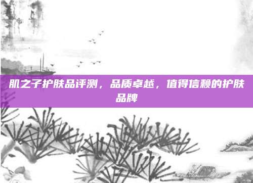 肌之子护肤品评测,品质卓越,值得信赖的护肤品牌