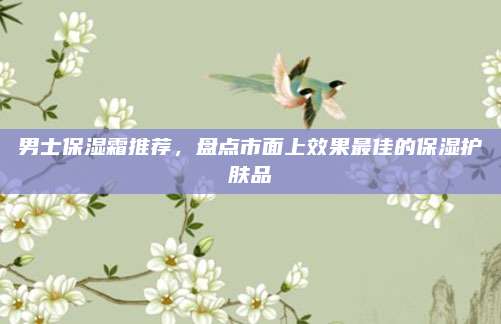 男士保湿霜推荐，盘点市面上效果最佳的保湿护肤品