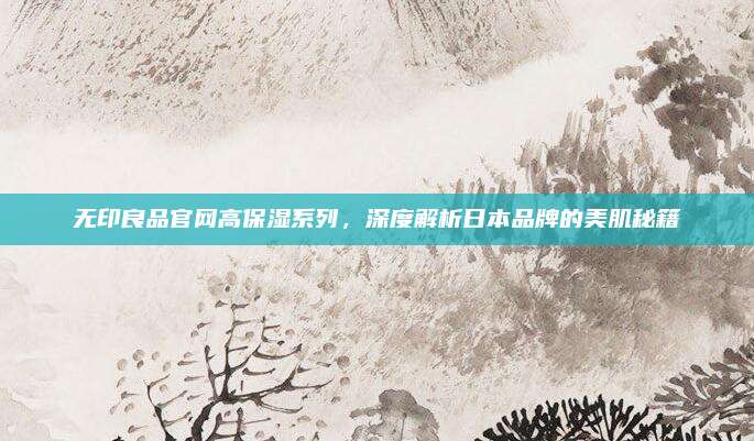 无印良品官网高保湿系列，深度解析日本品牌的美肌秘籍