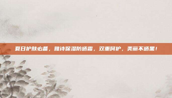 夏日护肤必备，雅诗保湿防晒霜，双重呵护，美丽不晒黑！