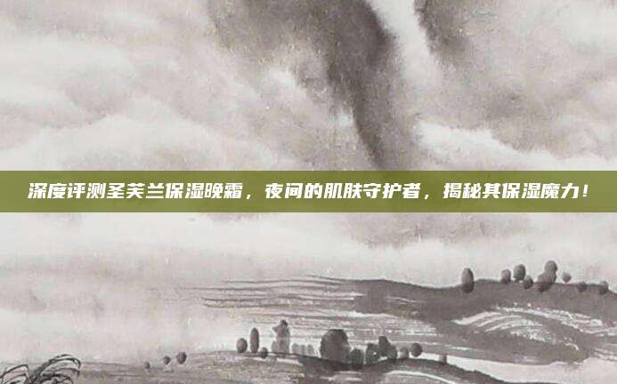 深度评测圣芙兰保湿晚霜，夜间的肌肤守护者，揭秘其保湿魔力！