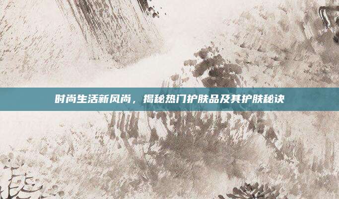 时尚生活新风尚，揭秘热门护肤品及其护肤秘诀