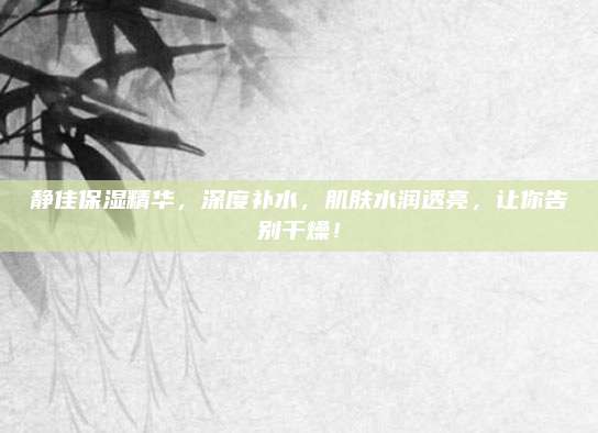 静佳保湿精华，深度补水，肌肤水润透亮，让你告别干燥！