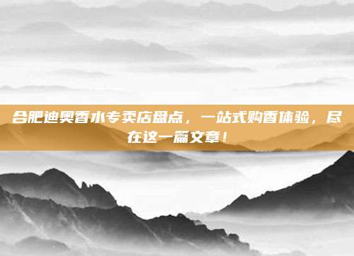 合肥迪奥香水专卖店盘点,一站式购香体验,尽在这一篇文章!