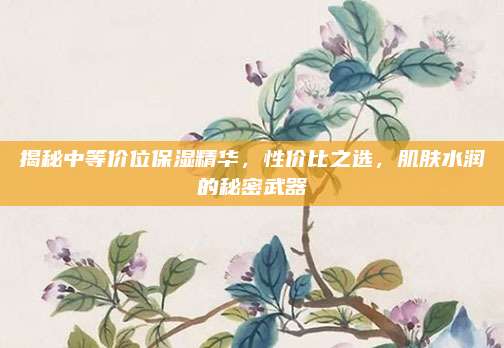揭秘中等价位保湿精华，性价比之选，肌肤水润的秘密武器