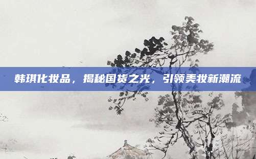 韩琪化妆品,揭秘国货之光,引领美妆新潮流