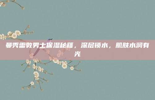 曼秀雷敦男士保湿秘籍,深层锁水,肌肤水润有光